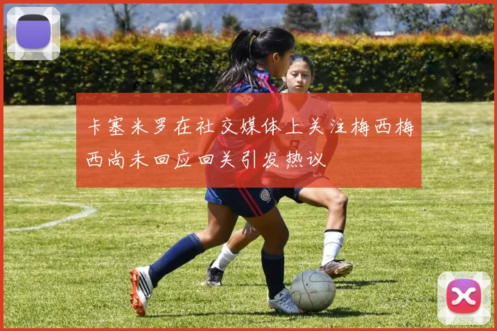 卡塞米罗在社交媒体上关注梅西梅西尚未回应回关引发热议