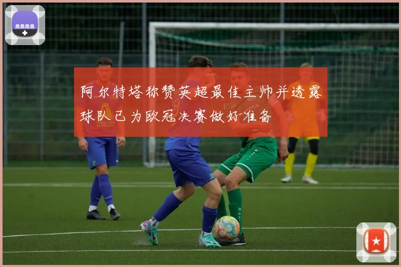 阿尔特塔称赞英超最佳主帅并透露球队已为欧冠决赛做好准备