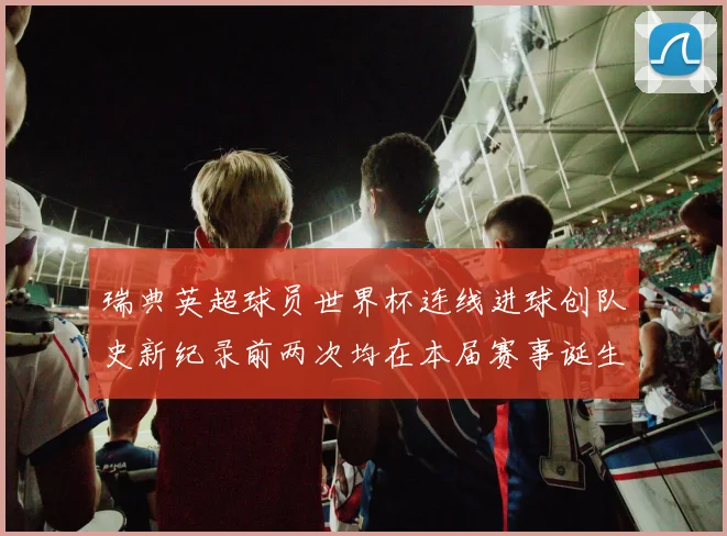 瑞典英超球员世界杯连线进球创队史新纪录前两次均在本届赛事诞生