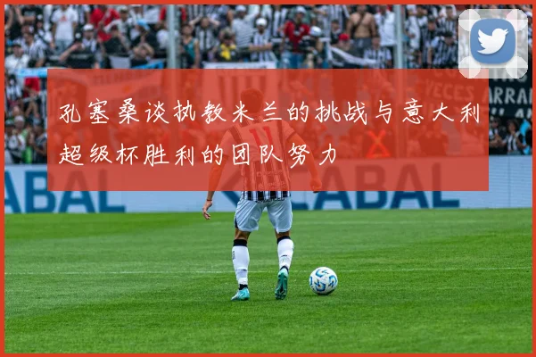 孔塞桑谈执教米兰的挑战与意大利超级杯胜利的团队努力