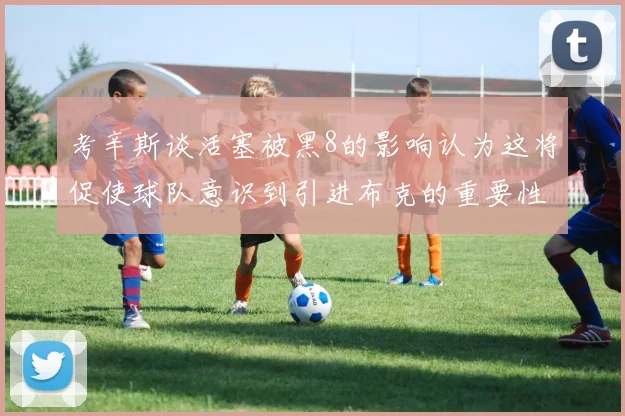 考辛斯谈活塞被黑8的影响认为这将促使球队意识到引进布克的重要性