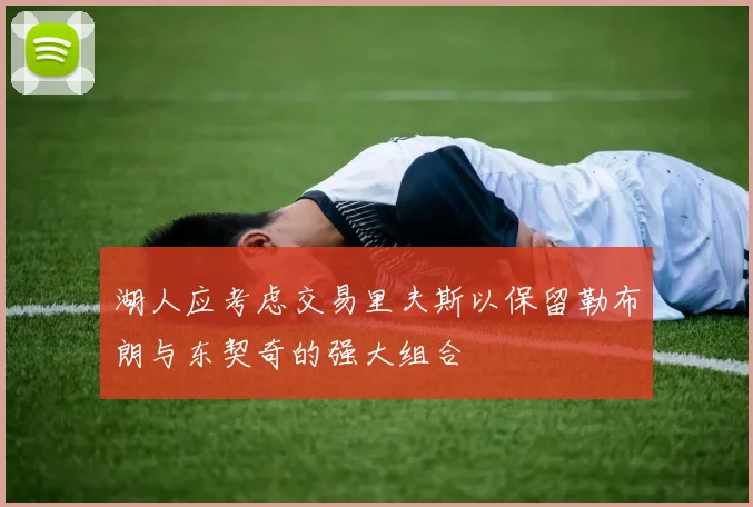 湖人应考虑交易里夫斯以保留勒布朗与东契奇的强大组合