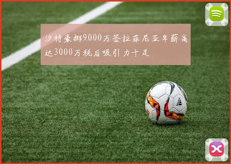 沙特豪掷9000万签拉菲尼亚年薪高达3000万税后吸引力十足