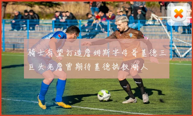 骑士有望打造詹姆斯字母哥基德三巨头老詹曾期待基德执教湖人