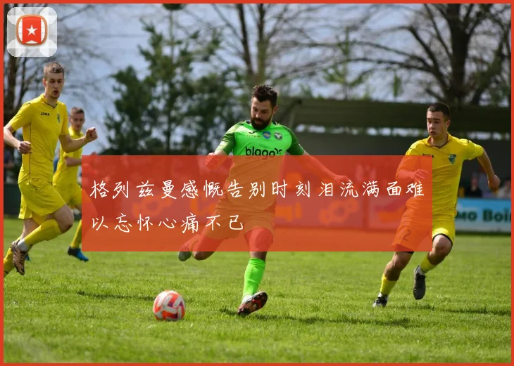 格列兹曼感慨告别时刻泪流满面难以忘怀心痛不已