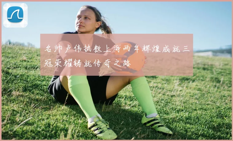 名帅卢伟执教上海两年辉煌成就三冠荣耀铸就传奇之路