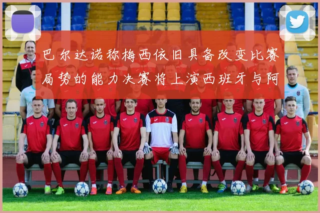 巴尔达诺称梅西依旧具备改变比赛局势的能力决赛将上演西班牙与阿根廷的对决