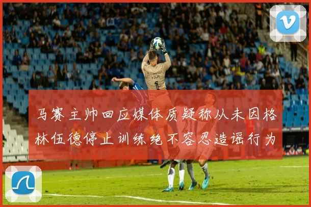 马赛主帅回应媒体质疑称从未因格林伍德停止训练绝不容忍造谣行为
