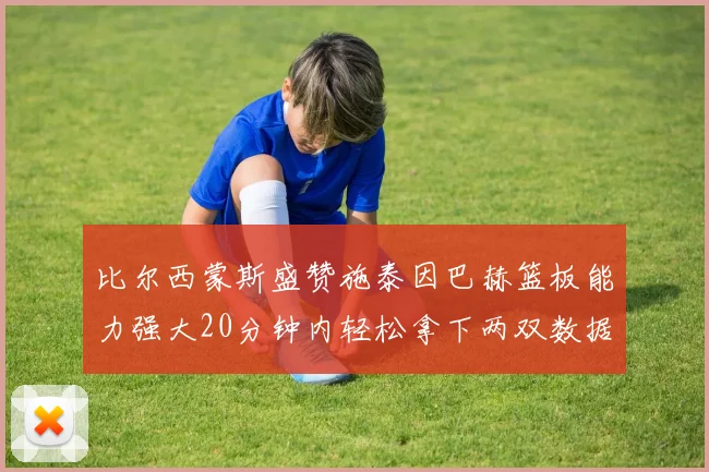 比尔西蒙斯盛赞施泰因巴赫篮板能力强大20分钟内轻松拿下两双数据