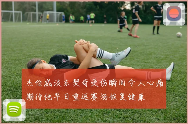 杰伦威谈东契奇受伤瞬间令人心痛期待他早日重返赛场恢复健康