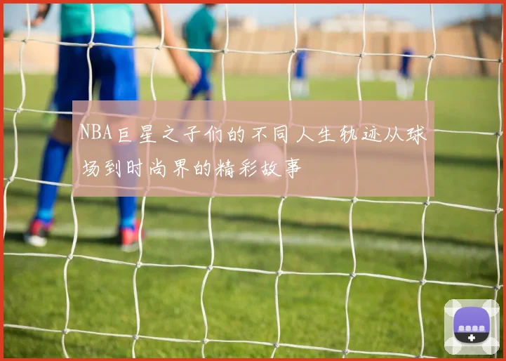 NBA巨星之子们的不同人生轨迹从球场到时尚界的精彩故事
