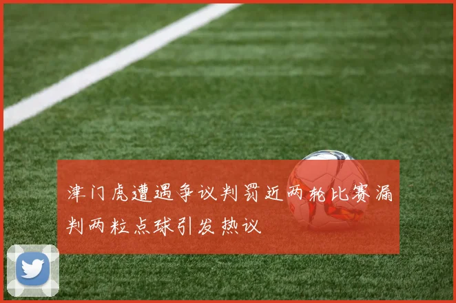 津门虎遭遇争议判罚近两轮比赛漏判两粒点球引发热议