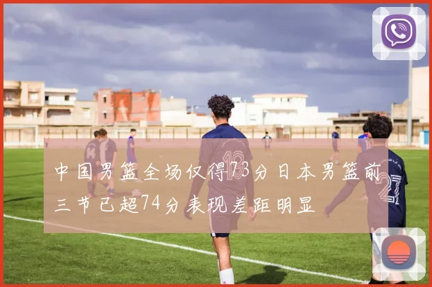 中国男篮全场仅得73分日本男篮前三节已超74分表现差距明显