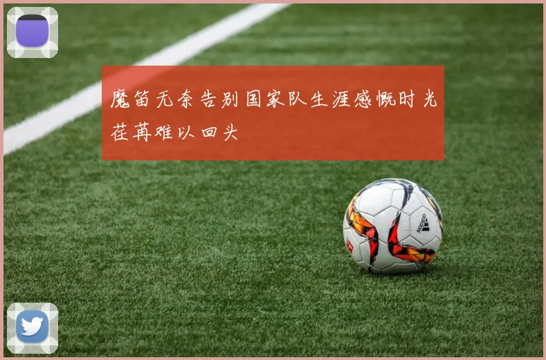 魔笛无奈告别国家队生涯感慨时光荏苒难以回头