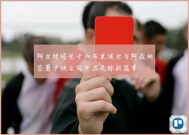 阿尔特塔长子加布里埃尔与阿森纳签署学徒合同开启足球新篇章