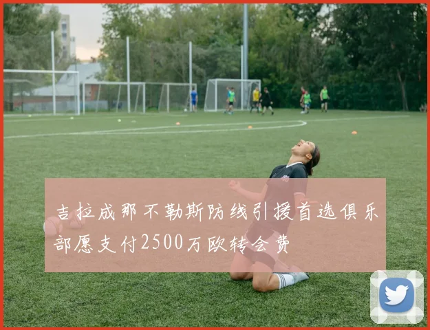 吉拉成那不勒斯防线引援首选俱乐部愿支付2500万欧转会费